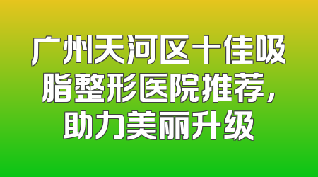 广州天河区十佳吸脂整形医院推荐，助力美丽升级