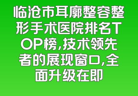 临沧市耳廓整容整形手术医院排名TOP榜，技术领先者的展现窗口，全面升级在即