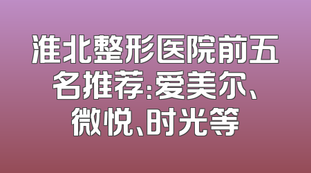 淮北整形医院前五名推荐：爱美尔、微悦、时光等