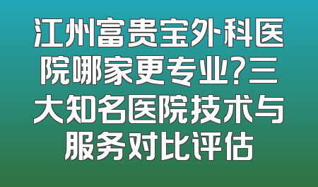 江州富贵宝外科医院哪家更专业？三大知名医院技术与服务对比评估