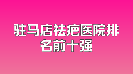 驻马店祛疤医院排名前十强
