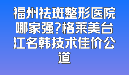 福州祛斑整形医院哪家强？格莱美台江名韩技术佳价公道