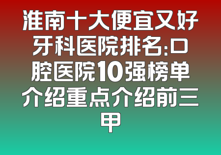 淮南十大便宜又好牙科医院排名：口腔医院10强榜单介绍重点介绍前三甲