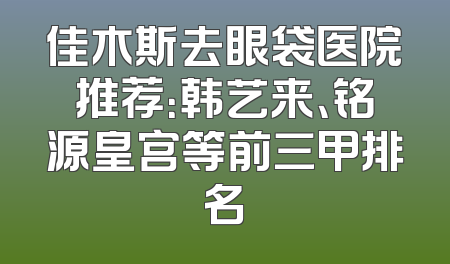 佳木斯去眼袋医院推荐：韩艺来、铭源皇宫等前三甲排名
