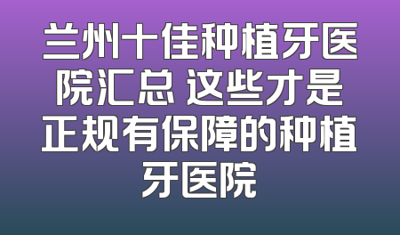 兰州十佳种植牙医院汇总 这些才是正规有保障的种植牙医院