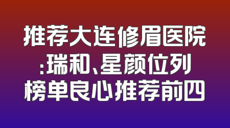 推荐大连修眉医院：瑞和、星颜位列榜单良心推荐前四