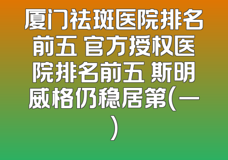 厦门祛斑医院排名前五 官方授权医院排名前五 斯明威格仍稳居第(一)