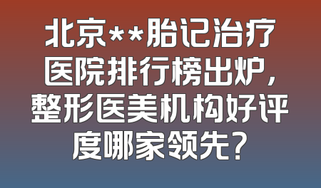 北京**胎记治疗医院排行榜出炉，整形医美机构好评度哪家领先？