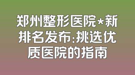 郑州整形医院*新排名发布：挑选优质医院的指南