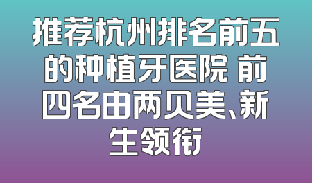 推荐杭州排名前五的种植牙医院 前四名由两贝美、新生领衔