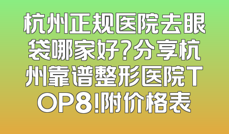 杭州正规医院去眼袋哪家好？分享杭州靠谱整形医院TOP8!附价格表