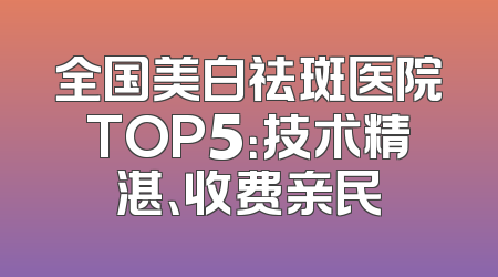 全国美白祛斑医院TOP5：技术精湛、收费亲民