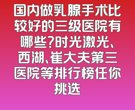 国内做乳腺手术比较好的三级医院有哪些？时光激光、西湖、崔大夫第三医院等排行榜任你挑选