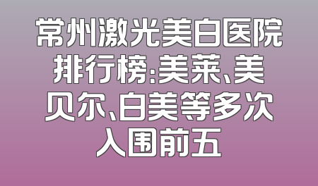 常州激光美白医院排行榜：美莱、美贝尔、白美等多次入围前五