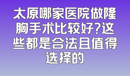 太原哪家医院做隆胸手术比较好？这些都是合法且值得选择的