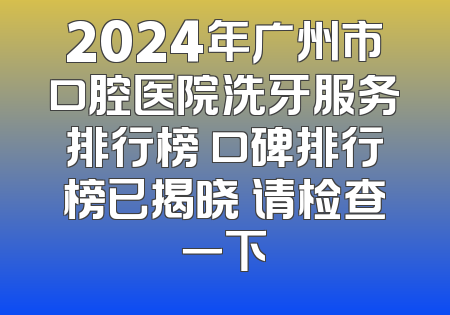 2024年广州市口腔医院洗牙服务排行榜 口碑排行榜已揭晓 请检查一下