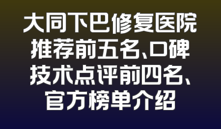 大同下巴修复医院推荐前五名、口碑技术点评前四名、官方榜单介绍
