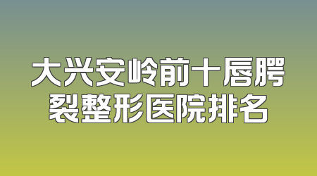 大兴安岭前十唇腭裂整形医院排名