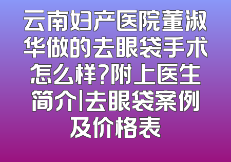 云南妇产医院董淑华做的去眼袋手术怎么样？附上医生简介|去眼袋案例及价格表