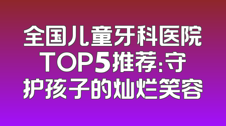 全国儿童牙科医院TOP5推荐：守护孩子的灿烂笑容