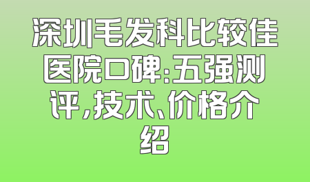 深圳毛发科比较佳医院口碑：五强测评，技术、价格介绍