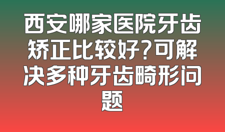 西安哪家医院牙齿矫正比较好？可解决多种牙齿畸形问题