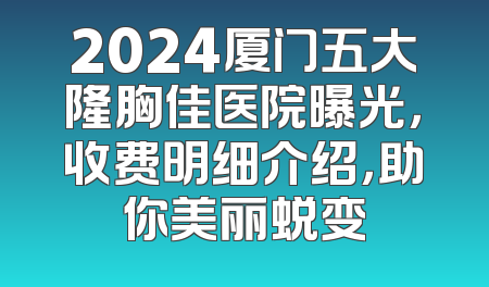 2024厦门五大隆胸佳医院曝光，收费明细介绍，助你美丽蜕变