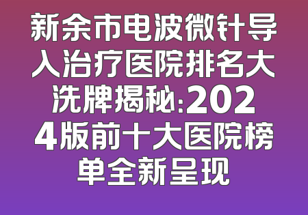 新余市电波微针导入治疗医院排名大洗牌揭秘：2024版前十大医院榜单全新呈现