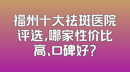 福州十大祛斑医院评选，哪家性价比高、口碑好？