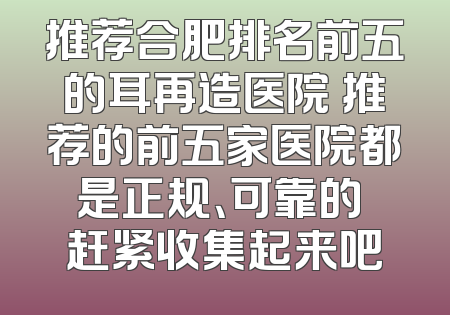 推荐合肥排名前五的耳再造医院 推荐的前五家医院都是正规、可靠的 赶紧收集起来吧