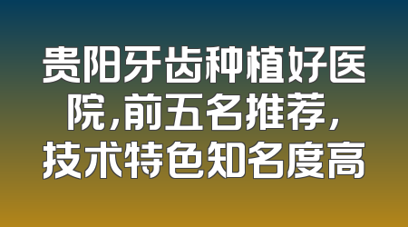 贵阳牙齿种植好医院，前五名推荐，技术特色知名度高