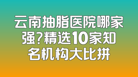 云南抽脂医院哪家强？精选10家知名机构大比拼