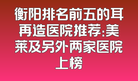 衡阳排名前五的耳再造医院推荐：美莱及另外两家医院上榜