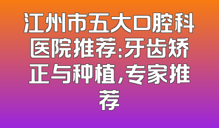 江州市五大口腔科医院推荐：牙齿矫正与种植，专家推荐