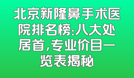 北京新隆鼻手术医院排名榜：八大处居首，专业价目一览表揭秘