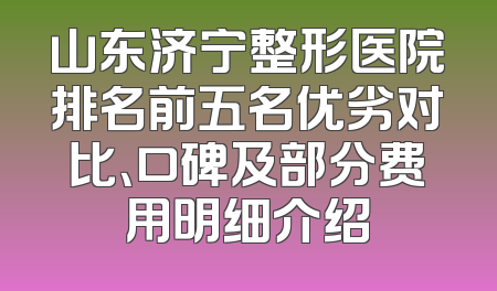 山东济宁整形医院排名前五名优劣对比、口碑及部分费用明细介绍