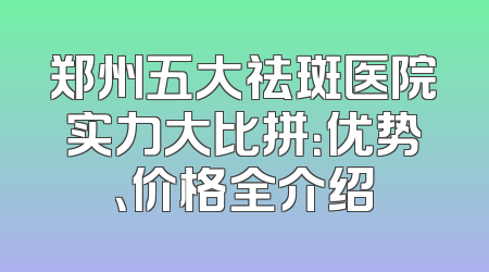 郑州五大祛斑医院实力大比拼：优势、价格全介绍