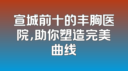 宣城前十的丰胸医院，助你塑造完美曲线