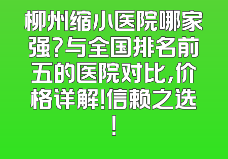 柳州缩小医院哪家强？与全国排名前五的医院对比，价格详解！信赖之选！