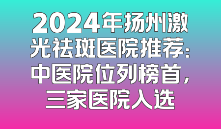 2024年扬州激光祛斑医院推荐：中医院位列榜首，三家医院入选