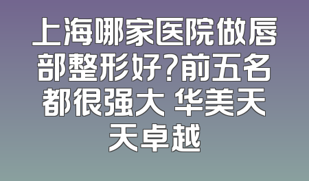 上海哪家医院做唇部整形好？前五名都很强大 华美天天卓越