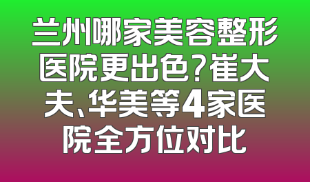 兰州哪家美容整形医院更出色？崔大夫、华美等4家医院全方位对比
