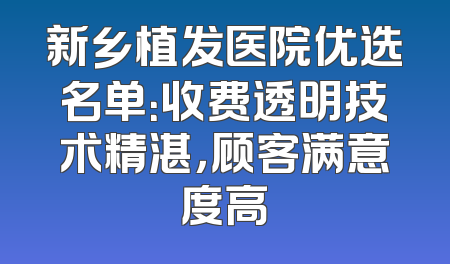 新乡植发医院优选名单：收费透明技术精湛，顾客满意度高