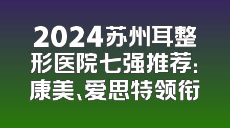 2024苏州耳整形医院七强推荐：康美、爱思特领衔