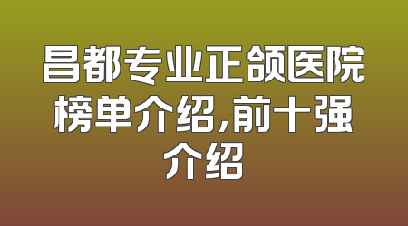 昌都专业正颌医院榜单介绍，前十强介绍