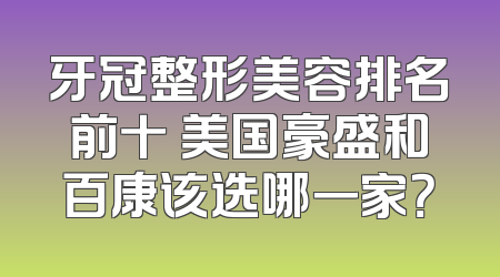 牙冠整形美容排名前十 美国豪盛和百康该选哪一家？