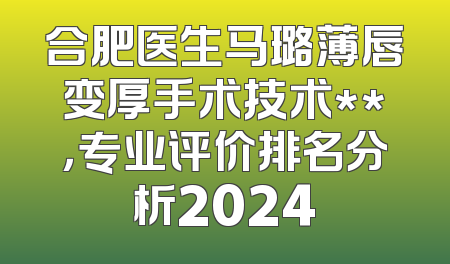 合肥医生马璐薄唇变厚手术技术**，专业评价排名分析2024