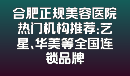 合肥正规美容医院热门机构推荐：艺星、华美等全国连锁品牌