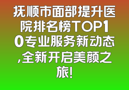 抚顺市面部提升医院排名榜TOP10专业服务新动态，全新开启美颜之旅！