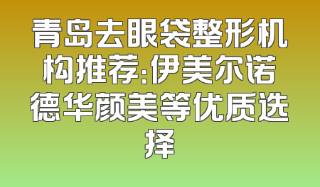 青岛去眼袋整形机构推荐：伊美尔诺德华颜美等优质选择
